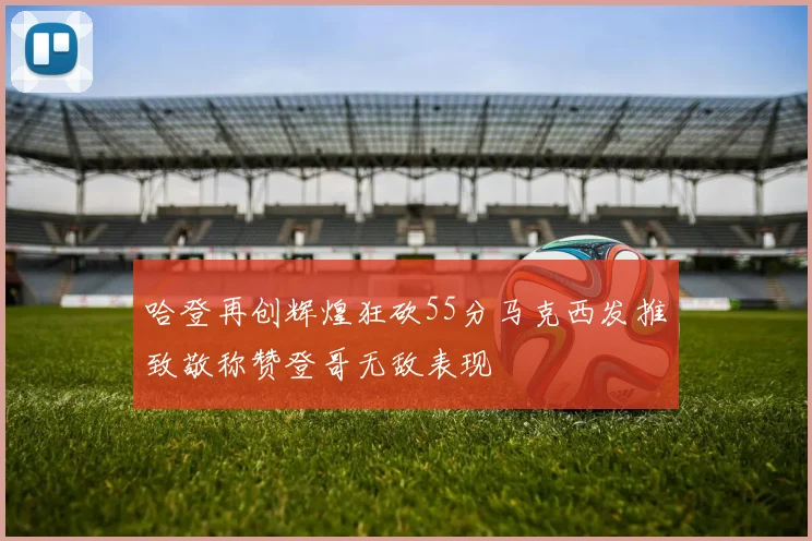 哈登再创辉煌狂砍55分马克西发推致敬称赞登哥无敌表现