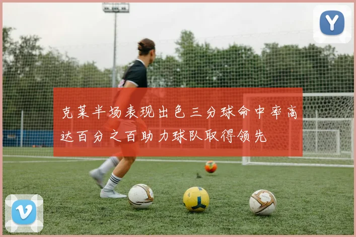 克莱半场表现出色三分球命中率高达百分之百助力球队取得领先
