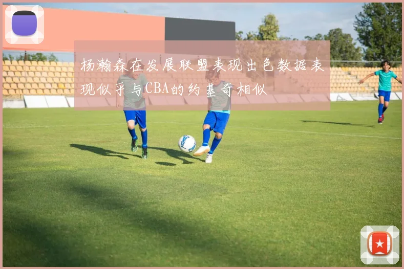 杨瀚森在发展联盟表现出色数据表现似乎与CBA的约基奇相似