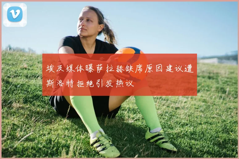 埃及媒体曝萨拉赫缺席原因建议遭斯洛特拒绝引发热议