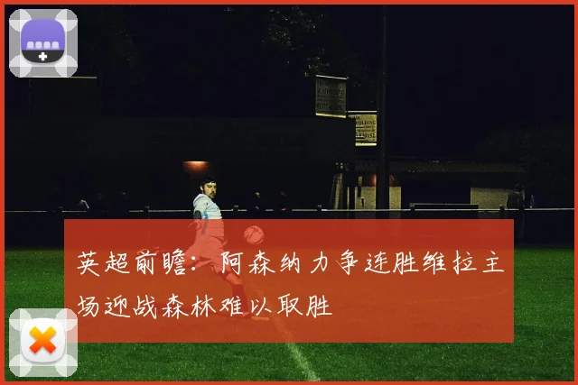英超前瞻：阿森纳力争连胜维拉主场迎战森林难以取胜