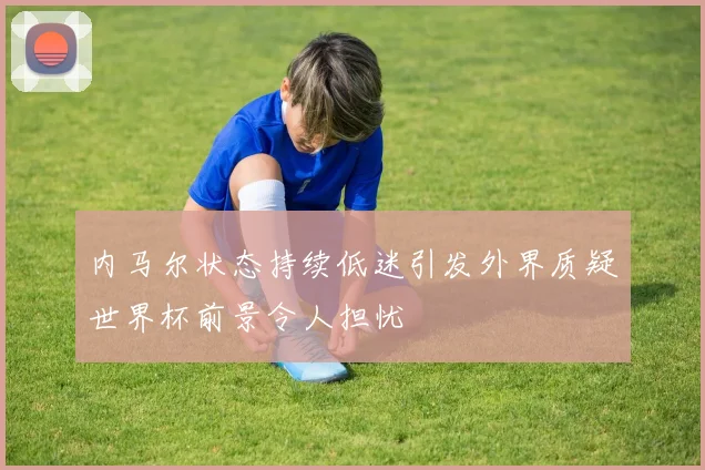 内马尔状态持续低迷引发外界质疑世界杯前景令人担忧