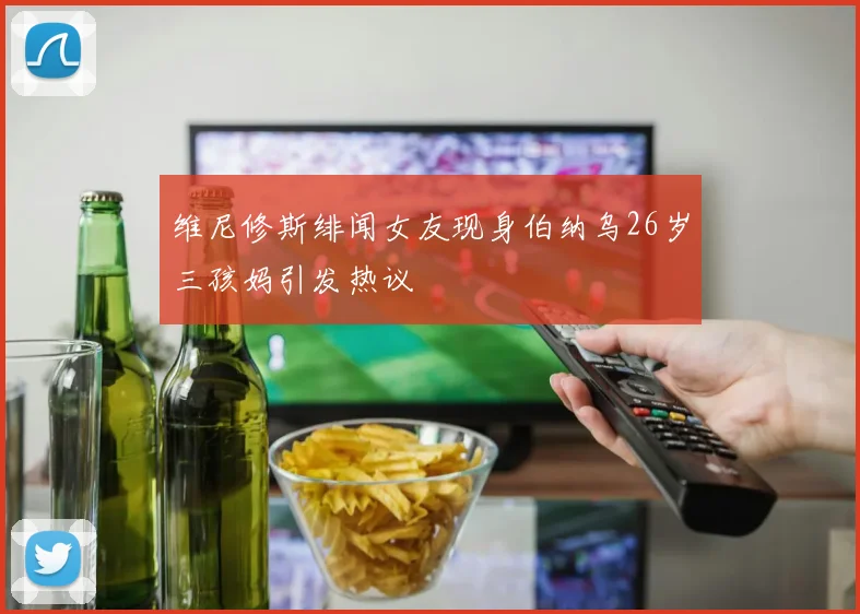 维尼修斯绯闻女友现身伯纳乌26岁三孩妈引发热议