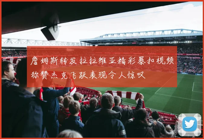 詹姆斯转发拉拉维亚精彩暴扣视频称赞杰克飞跃表现令人惊叹