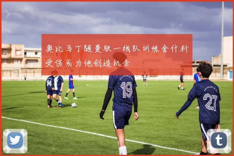 奥比马丁随曼联一线队训练舍什科受伤或为他创造机会
