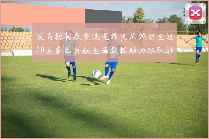 菜鸟杨瀚森表现亮眼克尼佩尔全场20分奎因贡献全面数据助力球队胜利