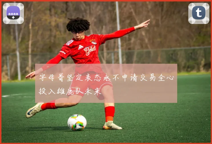 字母哥坚定表态永不申请交易全心投入雄鹿队未来