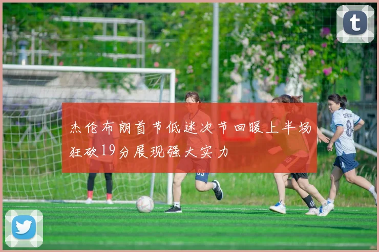 杰伦布朗首节低迷次节回暖上半场狂砍19分展现强大实力