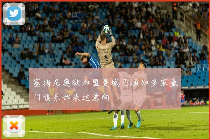 塞梅尼奥欲加盟曼城已通知多家豪门俱乐部表达意向