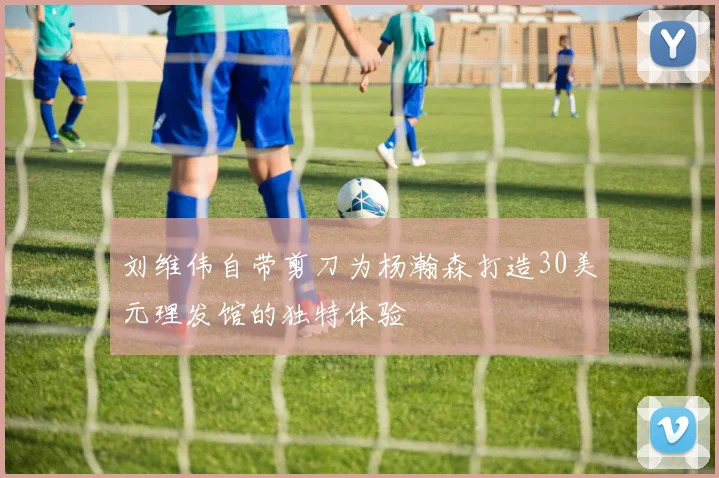 刘维伟自带剪刀为杨瀚森打造30美元理发馆的独特体验