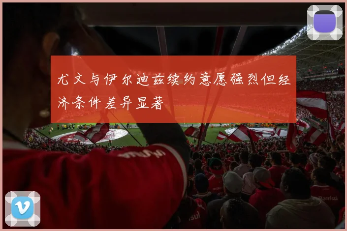 尤文与伊尔迪兹续约意愿强烈但经济条件差异显著