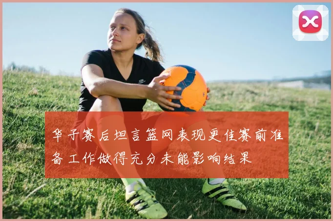 华子赛后坦言篮网表现更佳赛前准备工作做得充分未能影响结果