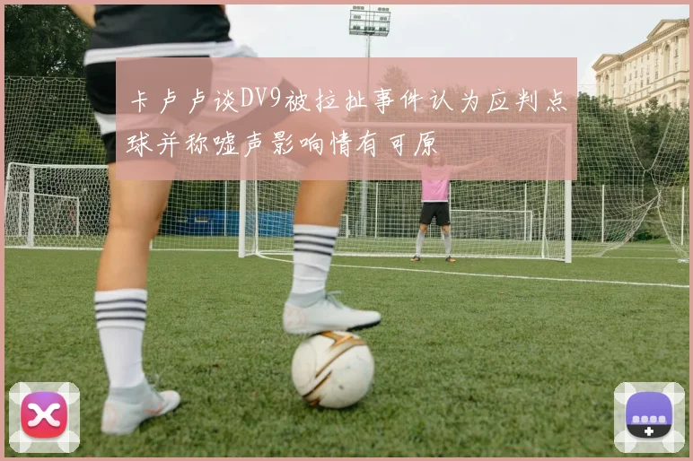 卡卢卢谈DV9被拉扯事件认为应判点球并称嘘声影响情有可原