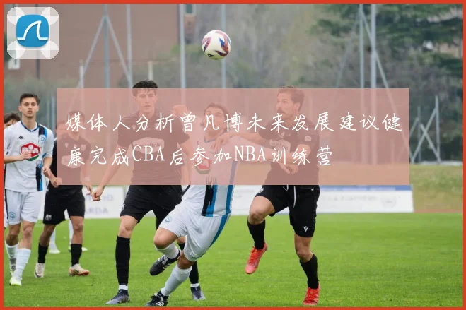 媒体人分析曾凡博未来发展建议健康完成CBA后参加NBA训练营