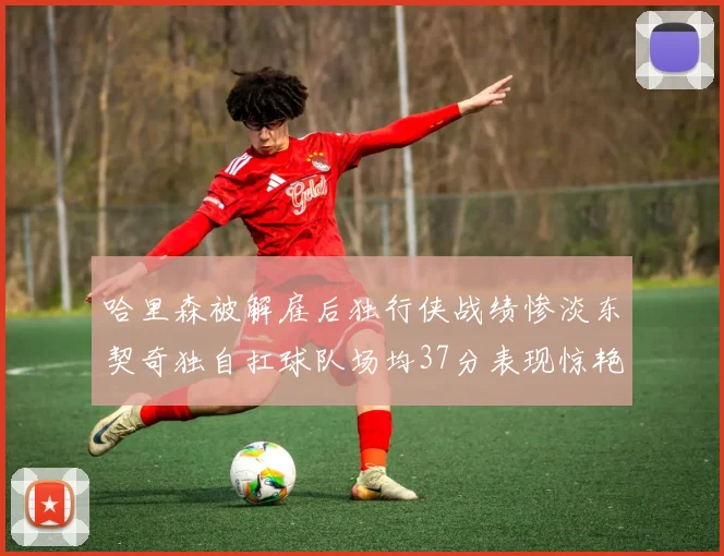 哈里森被解雇后独行侠战绩惨淡东契奇独自扛球队场均37分表现惊艳