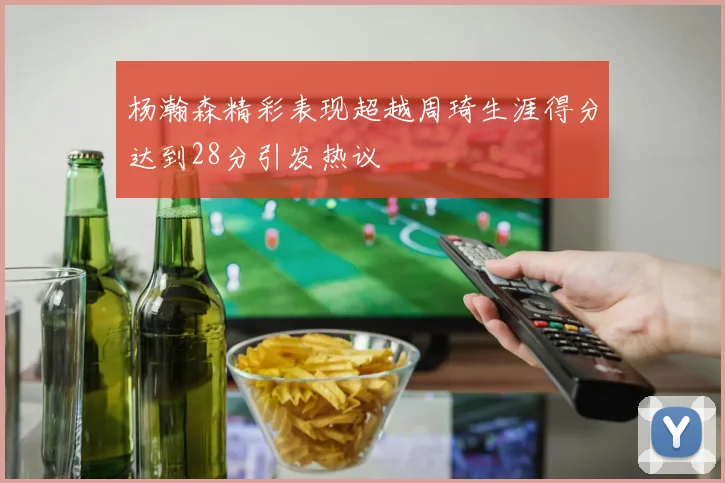 杨瀚森精彩表现超越周琦生涯得分达到28分引发热议