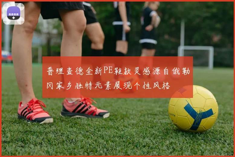 普理查德全新PE鞋款灵感源自俄勒冈家乡独特元素展现个性风格