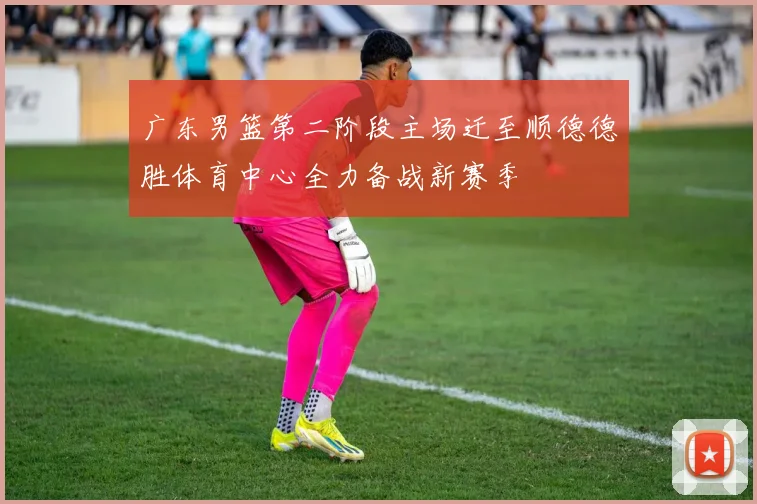 广东男篮第二阶段主场迁至顺德德胜体育中心全力备战新赛季