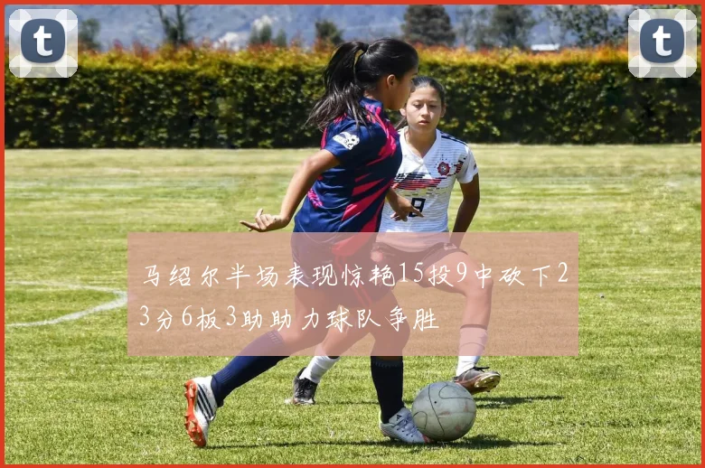马绍尔半场表现惊艳15投9中砍下23分6板3助助力球队争胜
