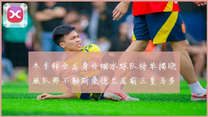 冬季转会后身价缩水球队榜单揭晓狼队那不勒斯桑德兰居前三皇马多特也在其中