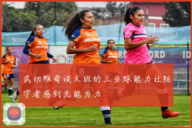 武切维奇谈文班的三分球能力让防守者感到无能为力