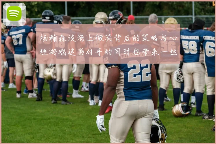 杨瀚森谈场上微笑背后的策略与心理游戏迷惑对手的同时也带来一丝嘲讽
