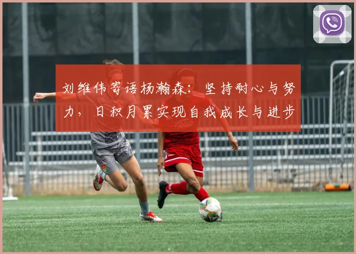 刘维伟寄语杨瀚森：坚持耐心与努力，日积月累实现自我成长与进步