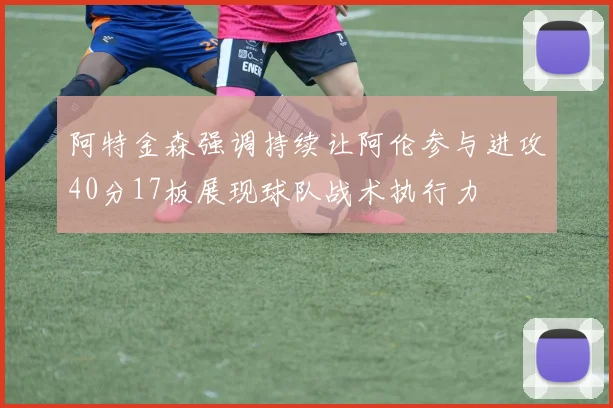 阿特金森强调持续让阿伦参与进攻40分17板展现球队战术执行力