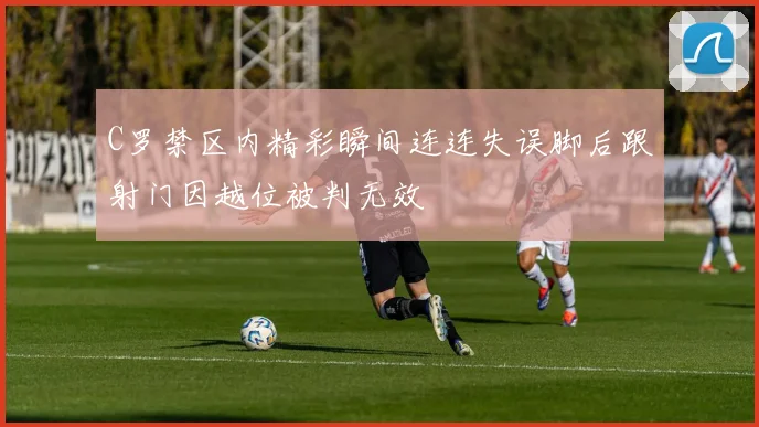 C罗禁区内精彩瞬间连连失误脚后跟射门因越位被判无效