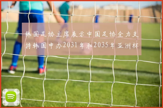 韩国足协主席表示中国足协全力支持韩国申办2031年和2035年亚洲杯赛事