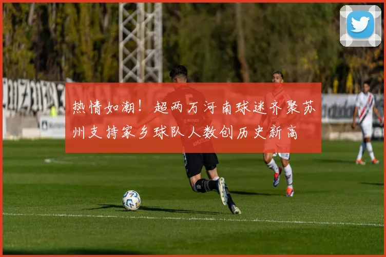 热情如潮！超两万河南球迷齐聚苏州支持家乡球队人数创历史新高