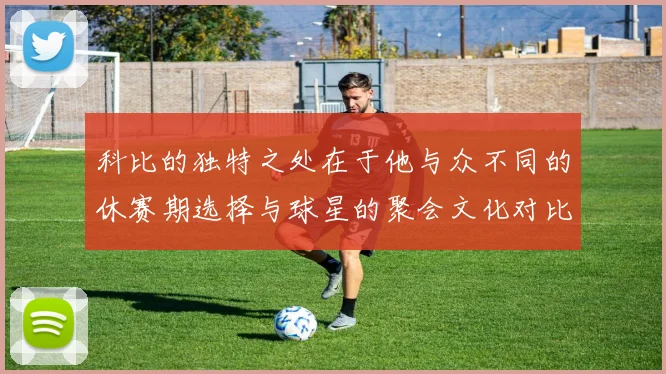科比的独特之处在于他与众不同的休赛期选择与球星的聚会文化对比