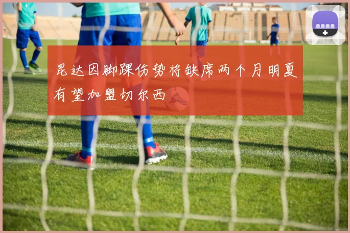 昆达因脚踝伤势将缺席两个月明夏有望加盟切尔西
