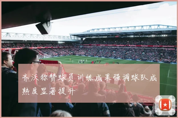 齐沃称赞球员训练成果强调球队成熟度显著提升