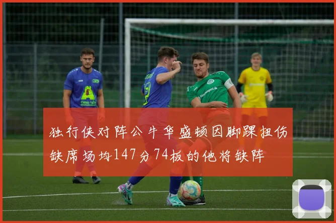 独行侠对阵公牛华盛顿因脚踝扭伤缺席场均147分74板的他将缺阵