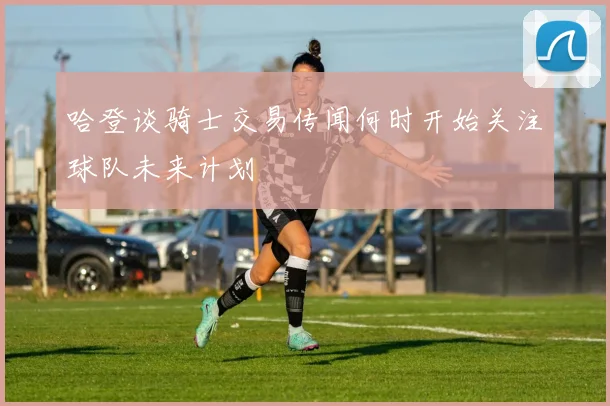 哈登谈骑士交易传闻何时开始关注球队未来计划
