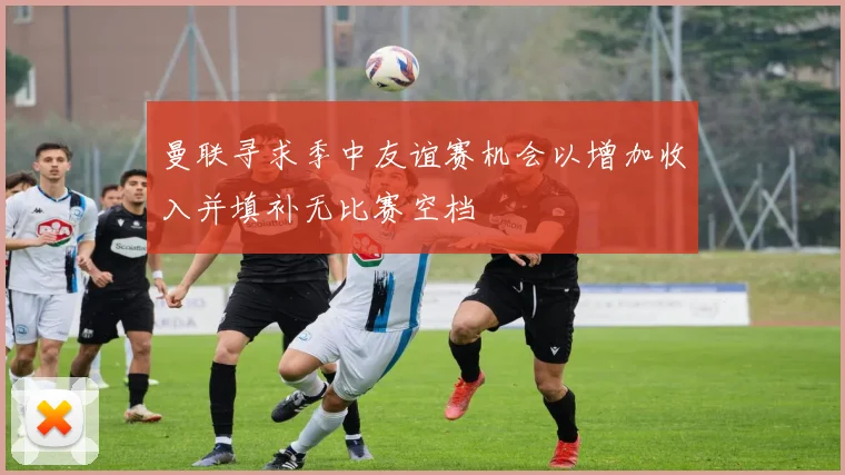 曼联寻求季中友谊赛机会以增加收入并填补无比赛空档