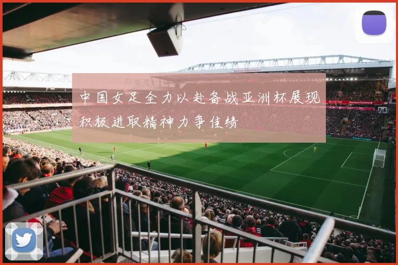 中国女足全力以赴备战亚洲杯展现积极进取精神力争佳绩