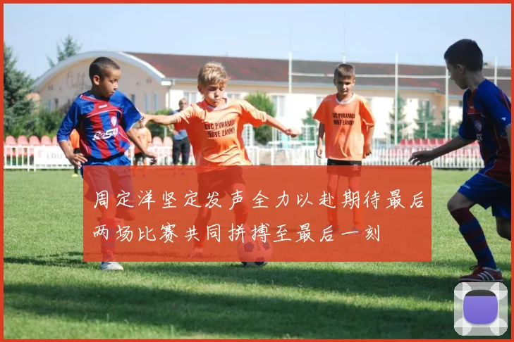 周定洋坚定发声全力以赴期待最后两场比赛共同拼搏至最后一刻