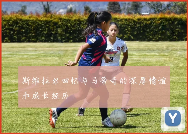 斯维拉尔回忆与马蒂奇的深厚情谊和成长经历